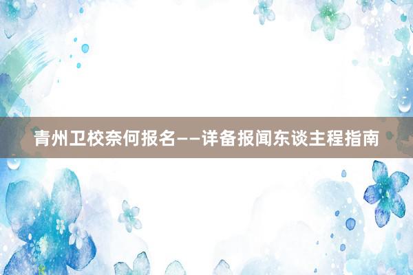 青州卫校奈何报名——详备报闻东谈主程指南