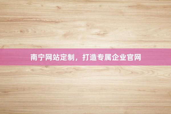 南宁网站定制，打造专属企业官网