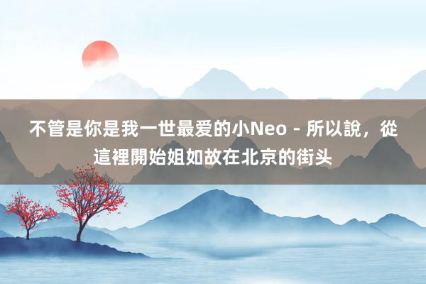 不管是你是我一世最爱的小Neo - 所以說,從這裡開始姐如故在北京的街头