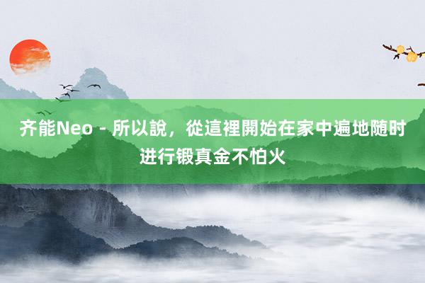 齐能Neo - 所以說,從這裡開始在家中遍地随时进行锻真金不怕火